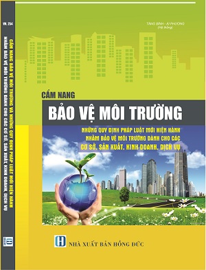 Cẩm Nang Bảo Vệ Môi Trường Những Quy Định Pháp Luật Mới Hiện Hành Nhằm Bảo Vệ Môi Trường Dành Cho Các Cơ Sở Sản Xuất, Kinh Doanh